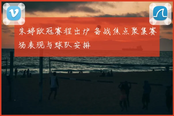 朱婷欧冠赛程出炉 备战焦点聚集赛场表现与球队安排
