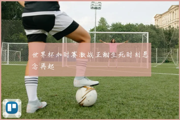 世界杯加时赛激战正酣生死时刻悬念再起