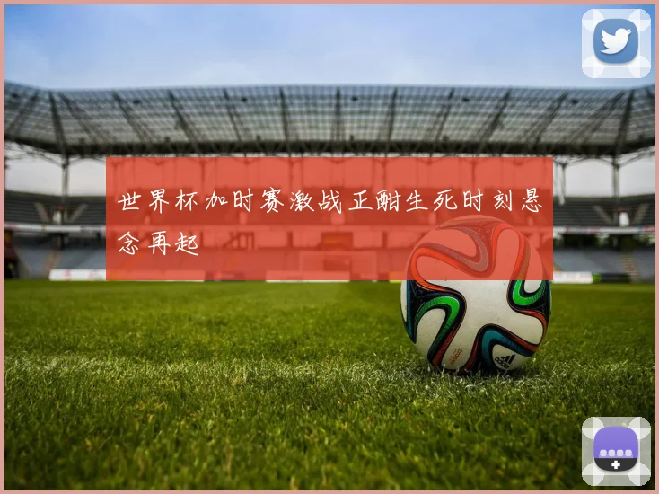 世界杯加时赛激战正酣生死时刻悬念再起