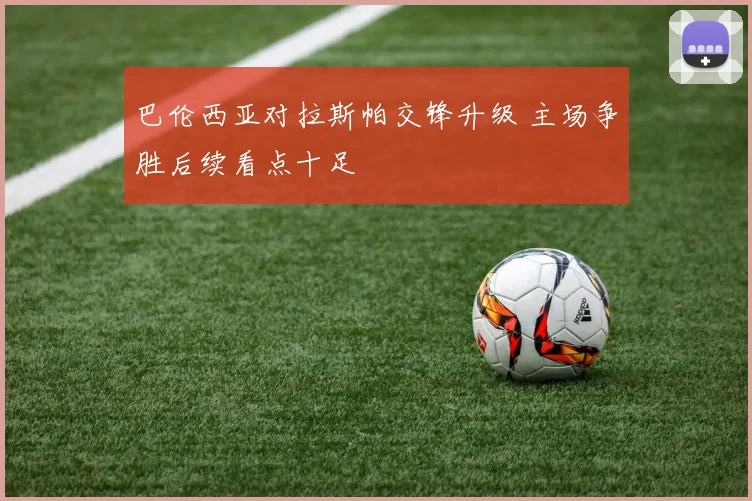 巴伦西亚对拉斯帕交锋升级 主场争胜后续看点十足