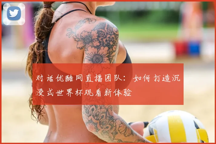 对话优酷网直播团队:如何打造沉浸式世界杯观看新体验