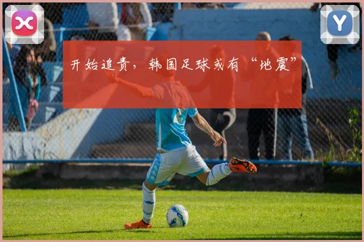 开始追责，韩国足球或有“地震”