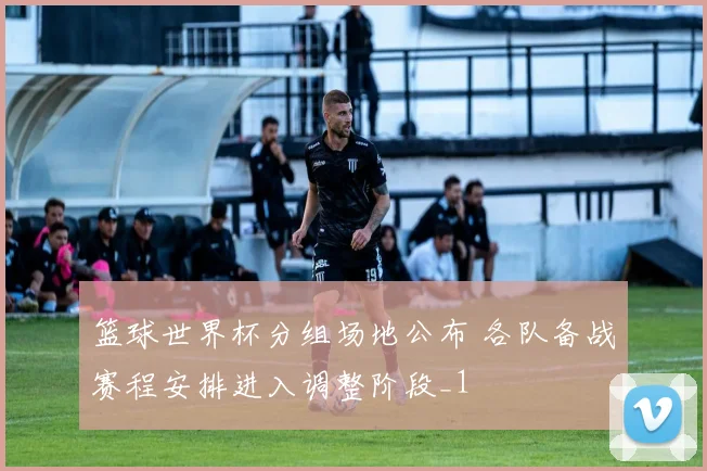 篮球世界杯分组场地公布 各队备战赛程安排进入调整阶段_1