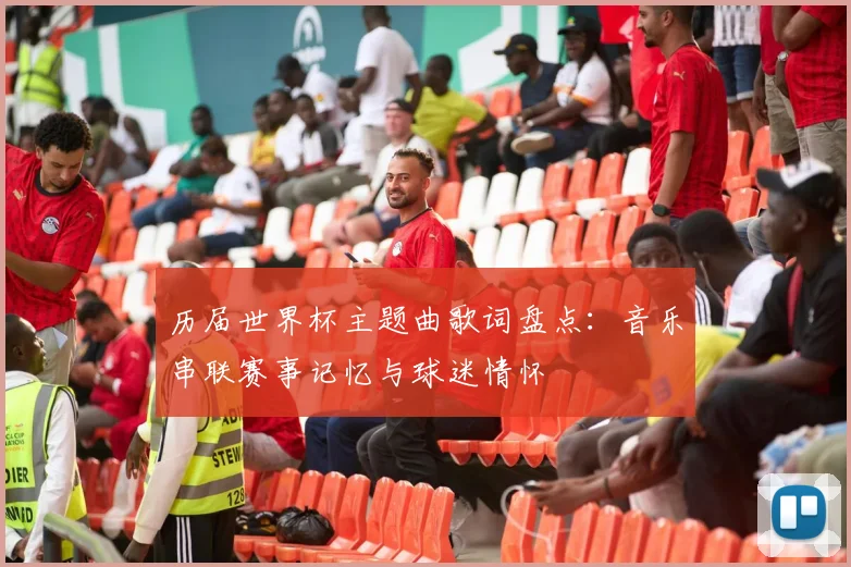 历届世界杯主题曲歌词盘点：音乐串联赛事记忆与球迷情怀