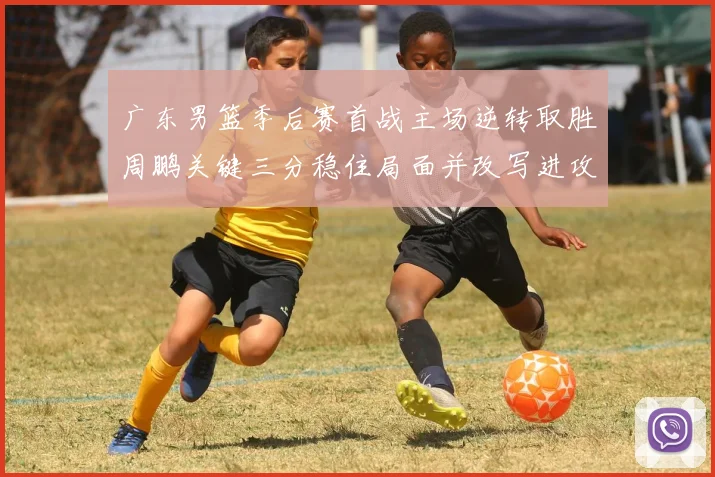 广东男篮季后赛首战主场逆转取胜周鹏关键三分稳住局面并改写进攻端表现