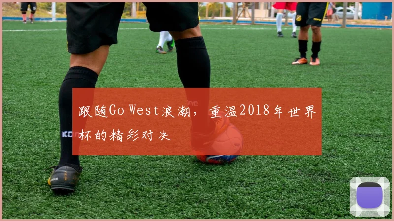 跟随Go West浪潮，重温2018年世界杯的精彩对决