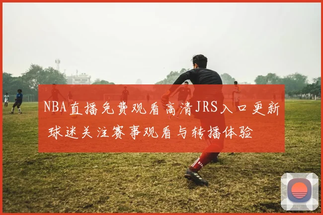 NBA直播免费观看高清JRS入口更新 球迷关注赛事观看与转播体验