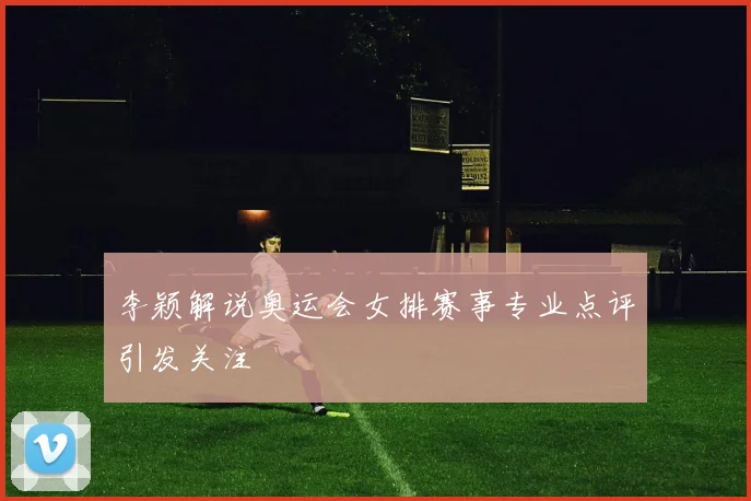 李颖解说奥运会女排赛事专业点评引发关注