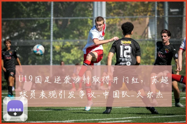 U19国足逆袭沙特取得开门红，苏超球员表现引发争议_中国队_久尔杰维奇_苗润东