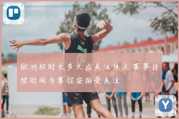 欧洲杯时长多久成关注焦点 赛事持续时间与赛程安排受关注