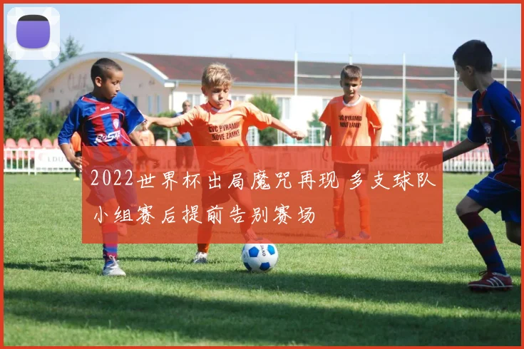 2022世界杯出局魔咒再现 多支球队小组赛后提前告别赛场