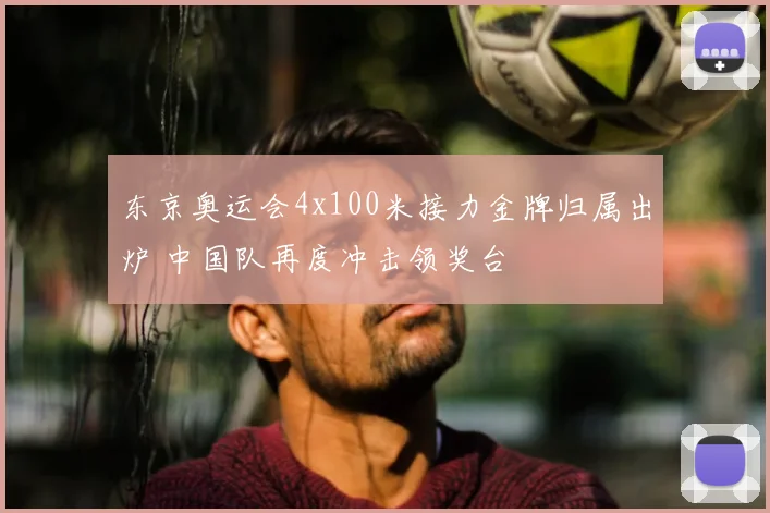 东京奥运会4x100米接力金牌归属出炉 中国队再度冲击领奖台