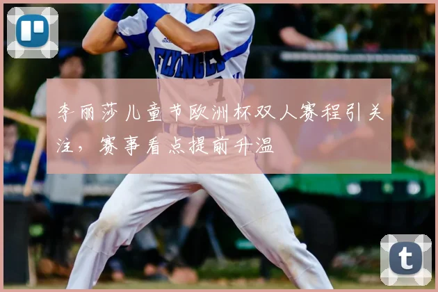 李丽莎儿童节欧洲杯双人赛程引关注，赛事看点提前升温