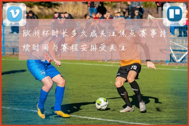 欧洲杯时长多久成关注焦点 赛事持续时间与赛程安排受关注