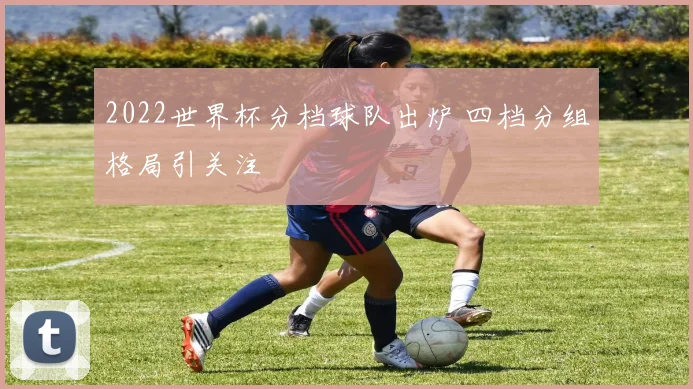 2022世界杯分档球队出炉 四档分组格局引关注