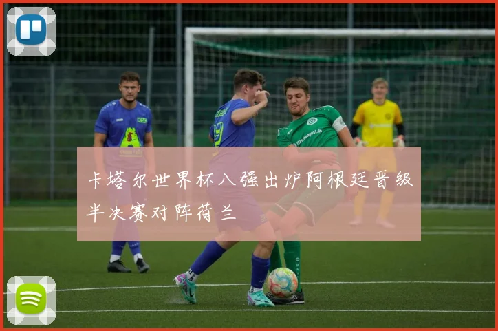 卡塔尔世界杯八强出炉阿根廷晋级半决赛对阵荷兰