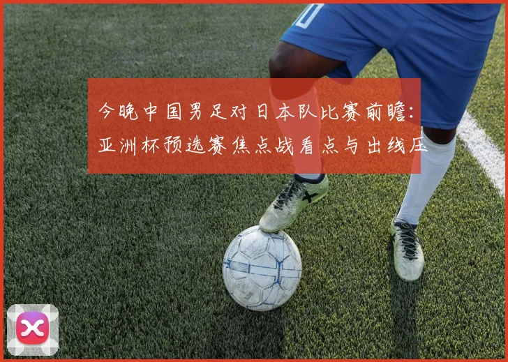 今晚中国男足对日本队比赛前瞻:亚洲杯预选赛焦点战看点与出线压力