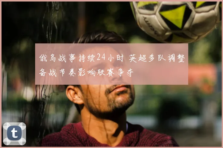 俄乌战事持续24小时 英超多队调整备战节奏影响联赛争夺