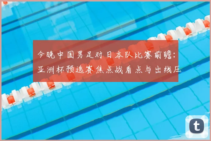 今晚中国男足对日本队比赛前瞻:亚洲杯预选赛焦点战看点与出线压力