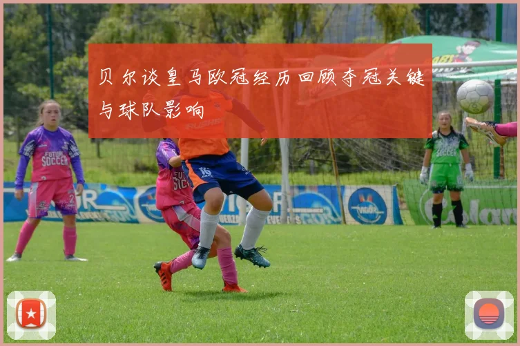 贝尔谈皇马欧冠经历回顾夺冠关键与球队影响