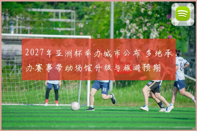 2027年亚洲杯举办城市公布 多地承办赛事带动场馆升级与旅游预期