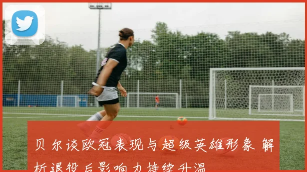 贝尔谈欧冠表现与超级英雄形象 解析退役后影响力持续升温