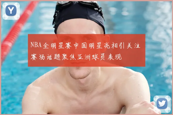 NBA全明星赛中国明星亮相引关注 赛场话题聚焦亚洲球员表现