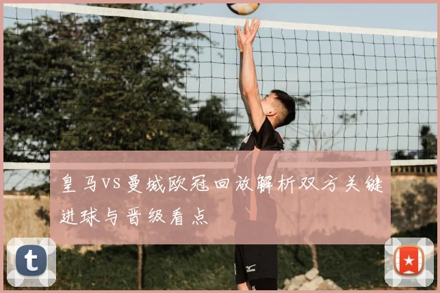 皇马vs曼城欧冠回放解析双方关键进球与晋级看点