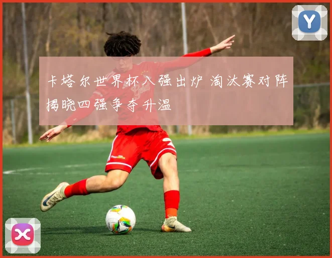 卡塔尔世界杯八强出炉 淘汰赛对阵揭晓四强争夺升温