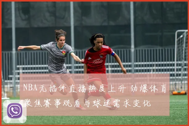 NBA无插件直播热度上升 劲爆体育聚焦赛事观看与球迷需求变化