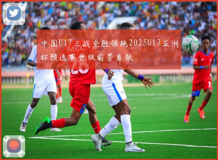 中国U17三战全胜领跑2025U17亚洲杯预选赛晋级前景看涨