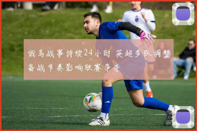 俄乌战事持续24小时 英超多队调整备战节奏影响联赛争夺