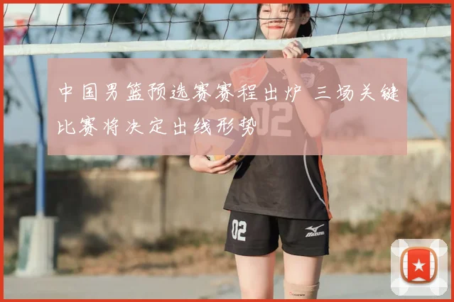 中国男篮预选赛赛程出炉 三场关键比赛将决定出线形势