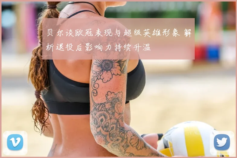 贝尔谈欧冠表现与超级英雄形象 解析退役后影响力持续升温