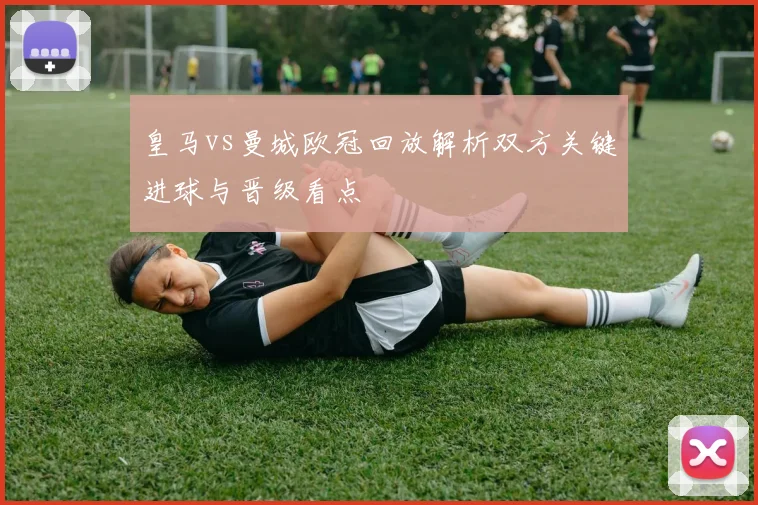 皇马vs曼城欧冠回放解析双方关键进球与晋级看点