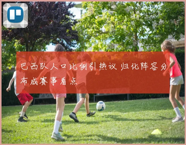 巴西队人口比例引热议 归化阵容分布成赛事看点