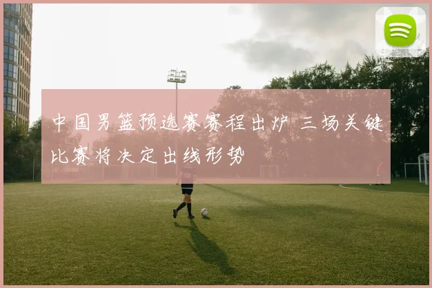 中国男篮预选赛赛程出炉 三场关键比赛将决定出线形势