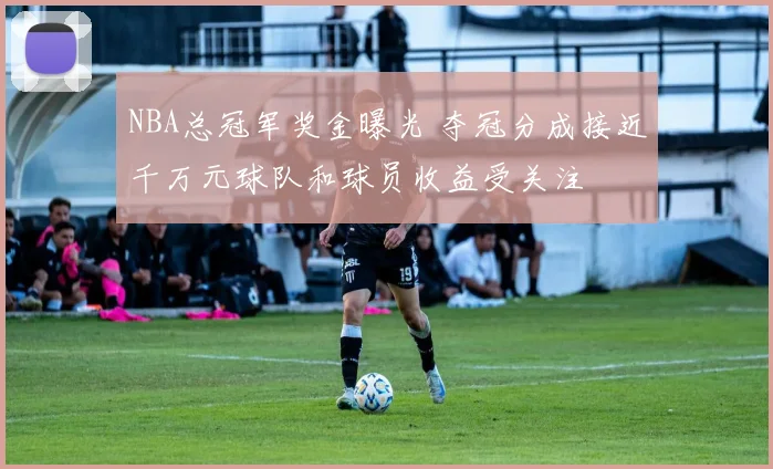 NBA总冠军奖金曝光 夺冠分成接近千万元球队和球员收益受关注