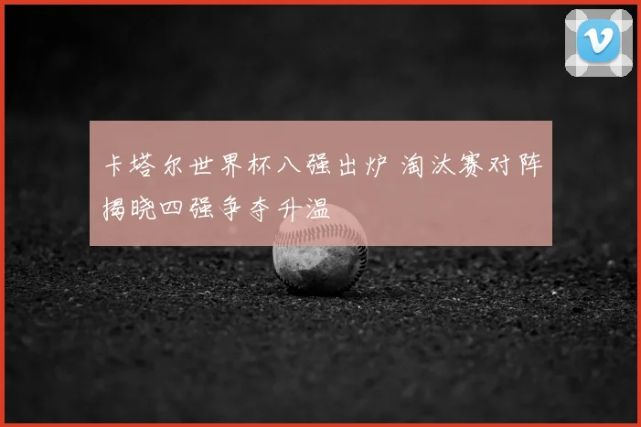 卡塔尔世界杯八强出炉 淘汰赛对阵揭晓四强争夺升温