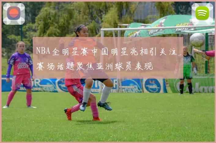 NBA全明星赛中国明星亮相引关注 赛场话题聚焦亚洲球员表现