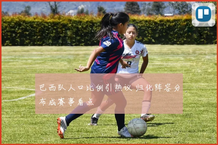 巴西队人口比例引热议 归化阵容分布成赛事看点