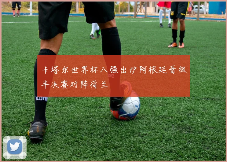 卡塔尔世界杯八强出炉阿根廷晋级半决赛对阵荷兰