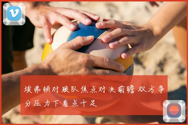 埃弗顿对狼队焦点对决前瞻 双方争分压力下看点十足
